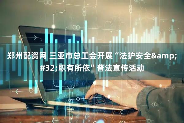 郑州配资网 三亚市总工会开展“法护安全&#32;职有所依”普法宣传活动