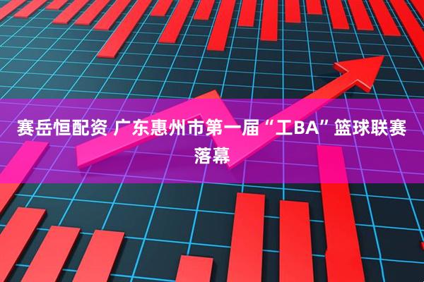 赛岳恒配资 广东惠州市第一届“工BA”篮球联赛落幕