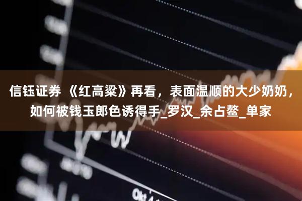 信钰证券 《红高粱》再看，表面温顺的大少奶奶，如何被钱玉郎色诱得手_罗汉_余占鳌_单家