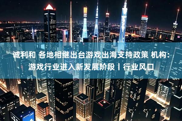 诚利和 各地相继出台游戏出海支持政策 机构：游戏行业进入新发展阶段丨行业风口
