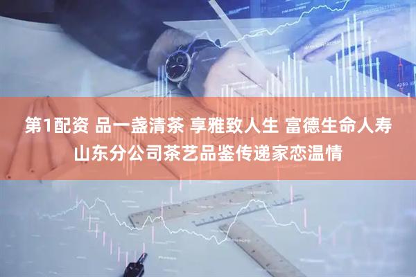 第1配资 品一盏清茶 享雅致人生 富德生命人寿山东分公司茶艺品鉴传递家恋温情