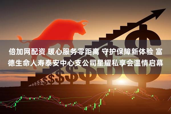 倍加网配资 暖心服务零距离 守护保障新体验 富德生命人寿泰安中心支公司星耀私享会温情启幕