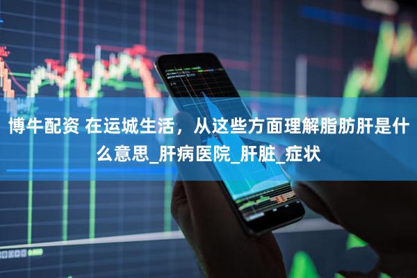 博牛配资 在运城生活，从这些方面理解脂肪肝是什么意思_肝病医院_肝脏_症状