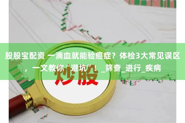 股股宝配资 一滴血就能验癌症？体检3大常见误区，一文教你“避坑”！_筛查_进行_疾病