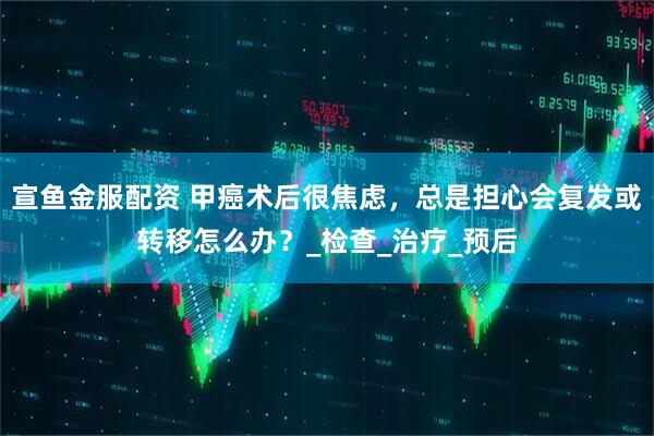 宣鱼金服配资 甲癌术后很焦虑，总是担心会复发或转移怎么办？_检查_治疗_预后