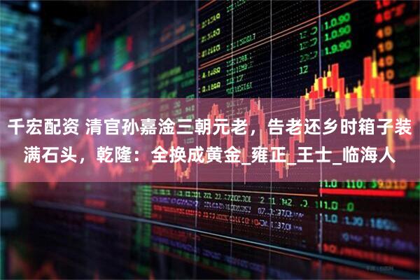 千宏配资 清官孙嘉淦三朝元老，告老还乡时箱子装满石头，乾隆：全换成黄金_雍正_王士_临海人