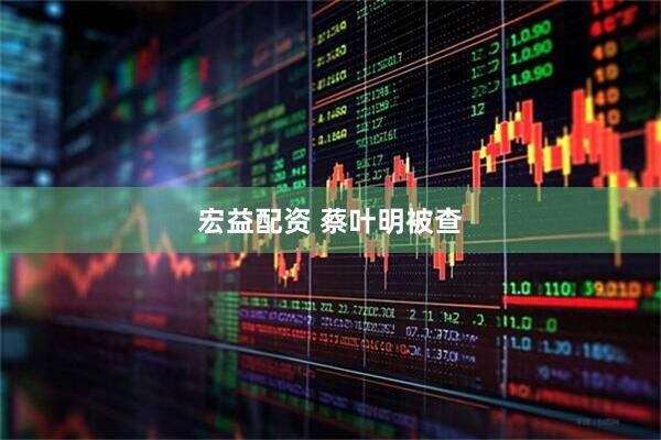 宏益配资 蔡叶明被查