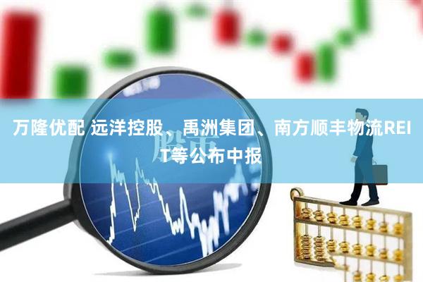 万隆优配 远洋控股、禹洲集团、南方顺丰物流REIT等公布中报