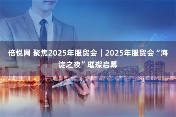 倍悦网 聚焦2025年服贸会｜2025年服贸会“海淀之夜”璀璨启幕