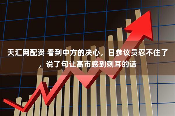 天汇网配资 看到中方的决心，日参议员忍不住了，说了句让高市感到刺耳的话