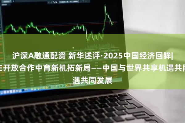 沪深A融通配资 新华述评·2025中国经济回眸|坚持在开放合作中育新机拓新局——中国与世界共享机遇共同发展