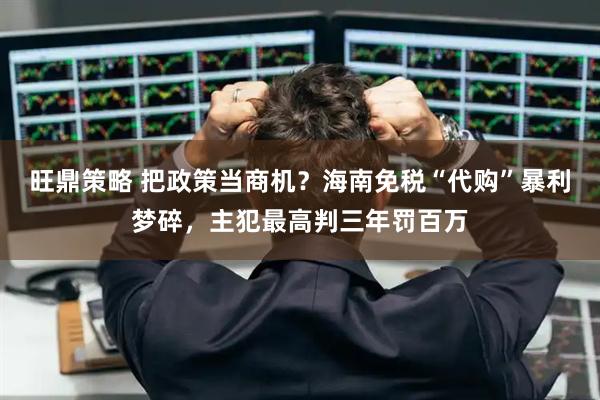 旺鼎策略 把政策当商机?海南免税“代购”暴利梦碎,主犯最高判三年罚百万