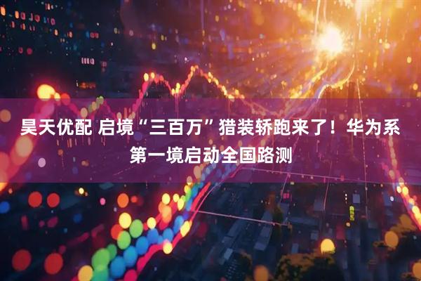 昊天优配 启境“三百万”猎装轿跑来了！华为系第一境启动全国路测
