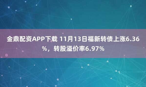 金鼎配资APP下载 11月13日福新转债上涨6.36%，转股溢价率6.97%
