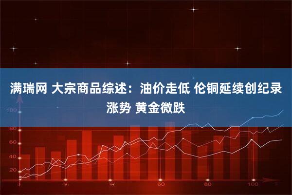 满瑞网 大宗商品综述：油价走低 伦铜延续创纪录涨势 黄金微跌