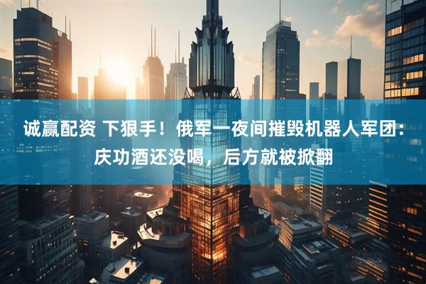 诚赢配资 下狠手！俄军一夜间摧毁机器人军团：庆功酒还没喝，后方就被掀翻