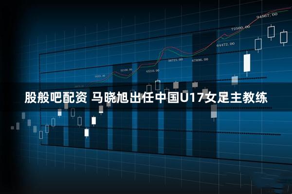 股般吧配资 马晓旭出任中国U17女足主教练