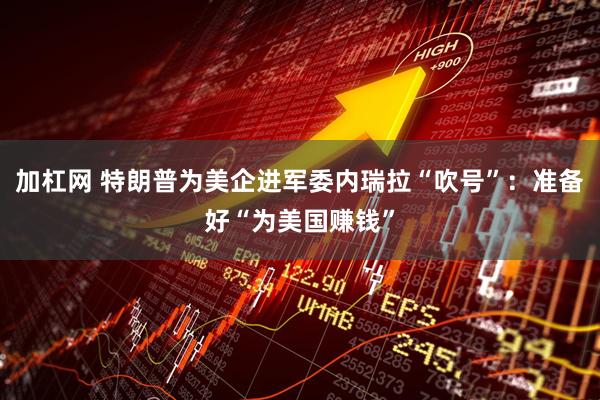 加杠网 特朗普为美企进军委内瑞拉“吹号”：准备好“为美国赚钱”