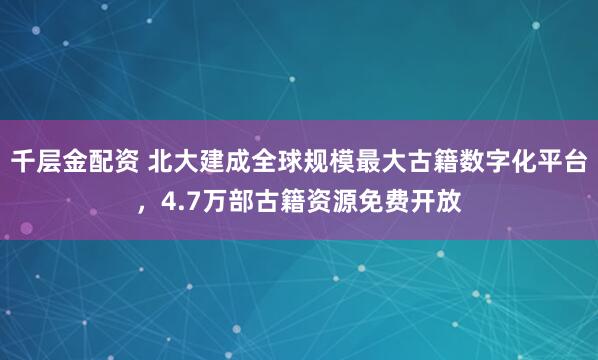 千层金配资 北大建成全球规模最大古籍数字化平台，4.7万部古籍资源免费开放