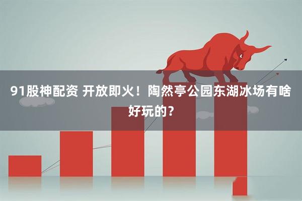 91股神配资 开放即火！陶然亭公园东湖冰场有啥好玩的？