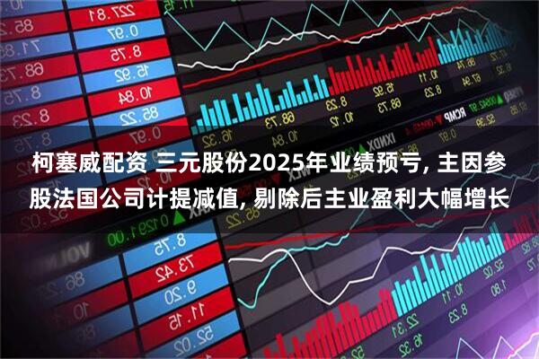 柯塞威配资 三元股份2025年业绩预亏, 主因参股法国公司计提减值, 剔除后主业盈利大幅增长