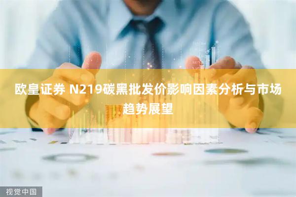 欧皇证券 N219碳黑批发价影响因素分析与市场趋势展望