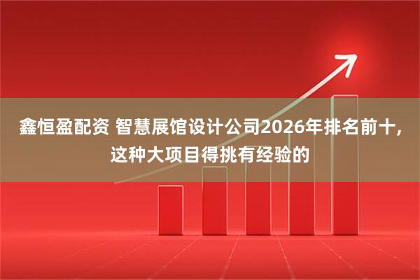 鑫恒盈配资 智慧展馆设计公司2026年排名前十,这种大项目得挑有经验的