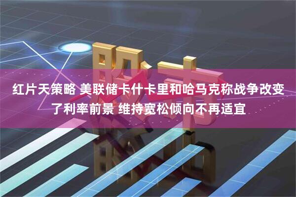 红片天策略 美联储卡什卡里和哈马克称战争改变了利率前景 维持宽松倾向不再适宜